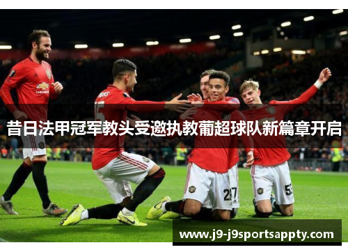 昔日法甲冠军教头受邀执教葡超球队新篇章开启