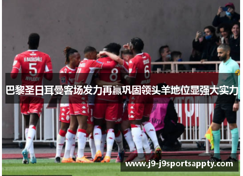 巴黎圣日耳曼客场发力再赢巩固领头羊地位显强大实力