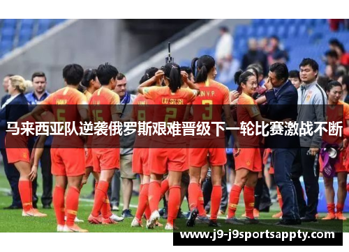 马来西亚队逆袭俄罗斯艰难晋级下一轮比赛激战不断