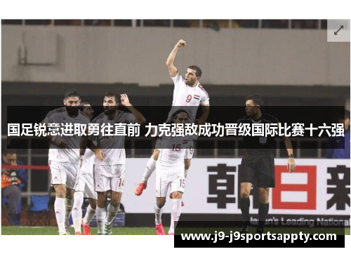 国足锐意进取勇往直前 力克强敌成功晋级国际比赛十六强